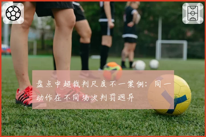 盘点中超裁判尺度不一案例：同一动作在不同场次判罚迥异