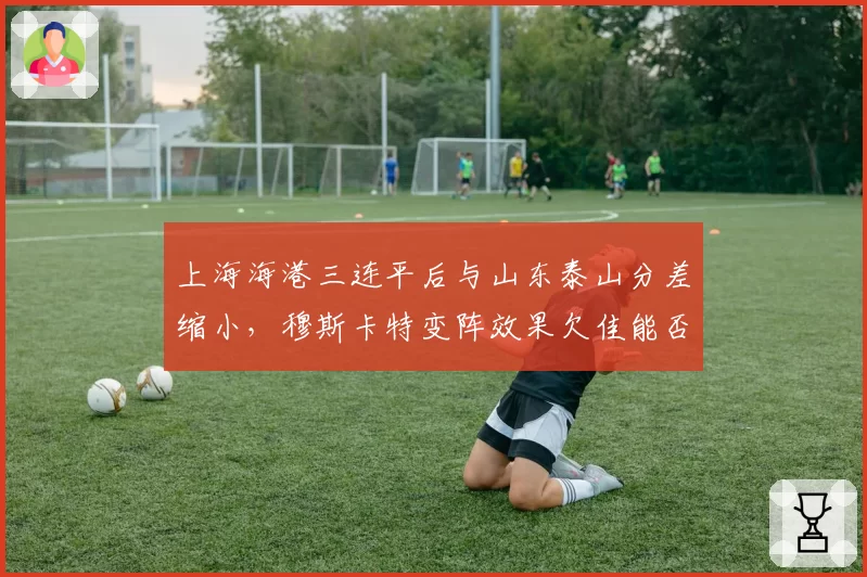 上海海港三连平后与山东泰山分差缩小，穆斯卡特变阵效果欠佳能否及时调整？