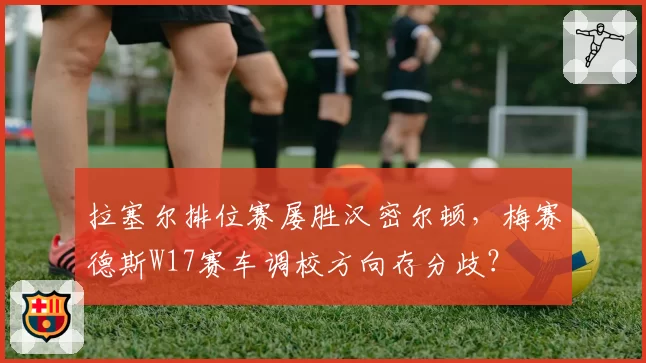 拉塞尔排位赛屡胜汉密尔顿，梅赛德斯W17赛车调校方向存分歧？