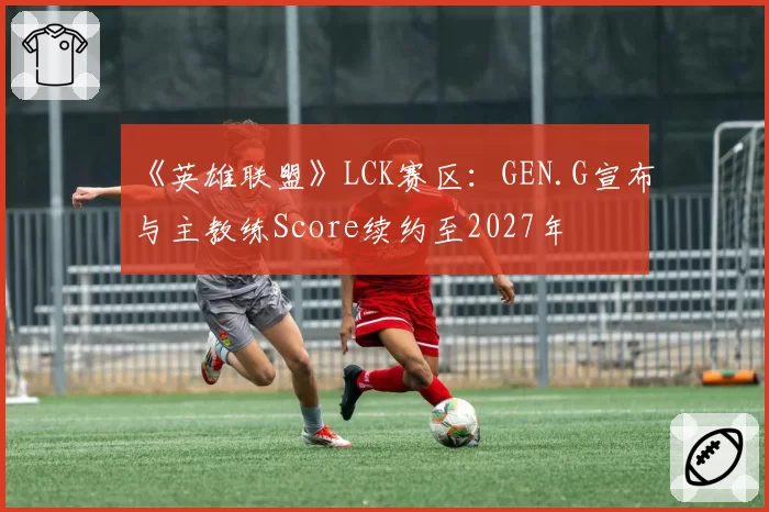 《英雄联盟》LCK赛区:GEN.G宣布与主教练Score续约至2027年