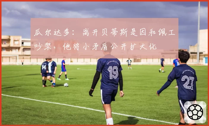 瓜尔达多：离开贝蒂斯是因和佩工吵架，他将小矛盾公开扩大化