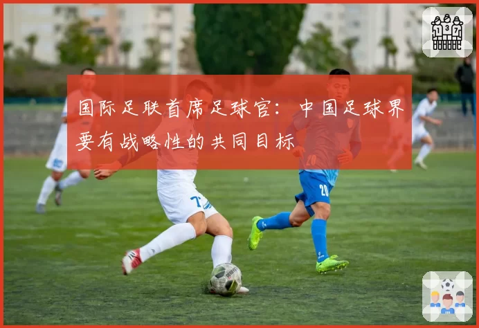 国际足联首席足球官：中国足球界要有战略性的共同目标
