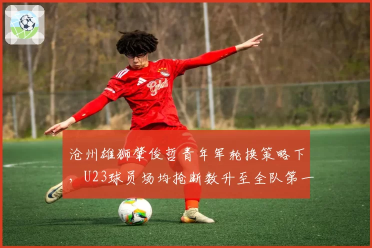沧州雄狮肇俊哲青年军轮换策略下,U23球员场均抢断数升至全队第一