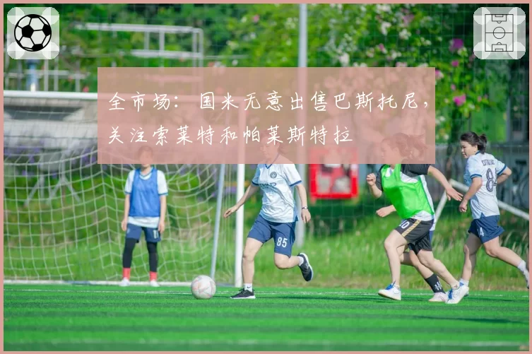 全市场：国米无意出售巴斯托尼，关注索莱特和帕莱斯特拉