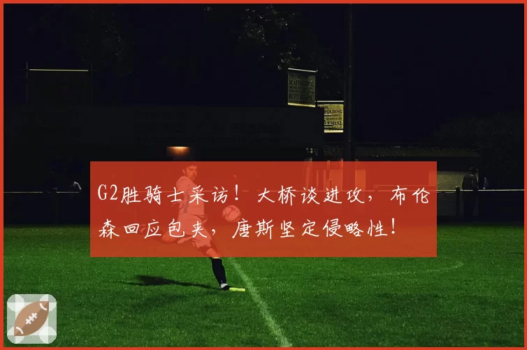 G2胜骑士采访！大桥谈进攻，布伦森回应包夹，唐斯坚定侵略性！
