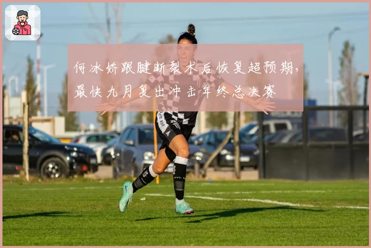 何冰娇跟腱断裂术后恢复超预期,最快九月复出冲击年终总决赛