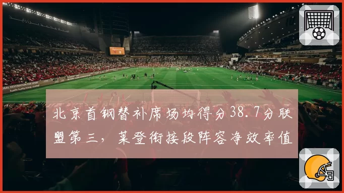 北京首钢替补席场均得分38.7分联盟第三，莱登衔接段阵容净效率值仅次辽宁