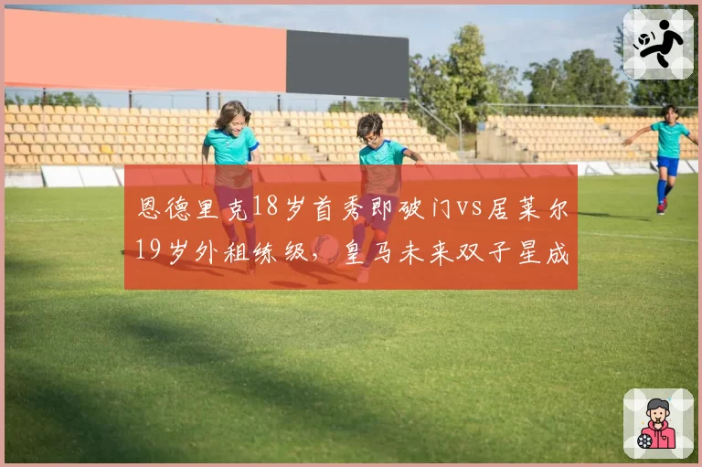 恩德里克18岁首秀即破门vs居莱尔19岁外租练级,皇马未来双子星成长路径对比