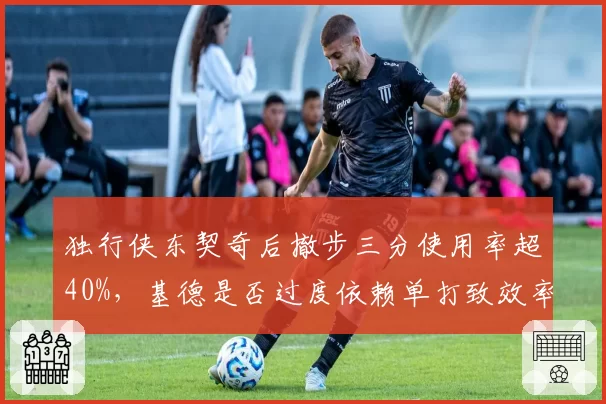 独行侠东契奇后撤步三分使用率超40%，基德是否过度依赖单打致效率下滑？