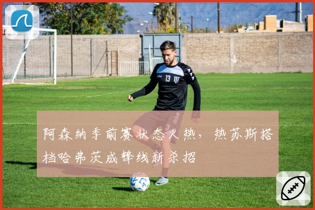 阿森纳季前赛状态火热，热苏斯搭档哈弗茨成锋线新杀招