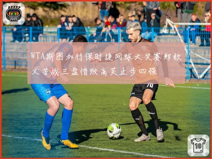 WTA斯图加特保时捷网球大奖赛郑钦文苦战三盘惜败高芙止步四强