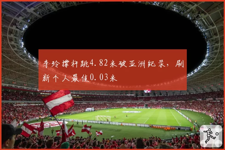 李玲撑杆跳4.82米破亚洲纪录，刷新个人最佳0.03米