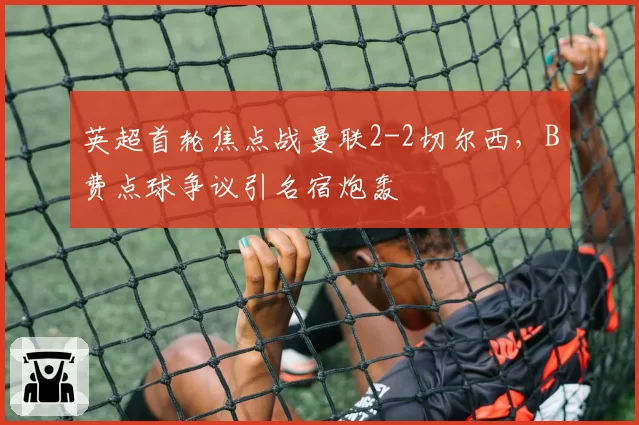 英超首轮焦点战曼联2-2切尔西,B费点球争议引名宿炮轰