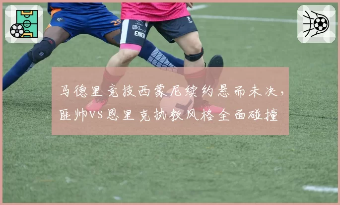 马德里竞技西蒙尼续约悬而未决,匪帅vs恩里克执教风格全面碰撞
