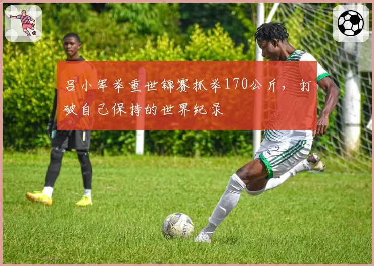 吕小军举重世锦赛抓举170公斤，打破自己保持的世界纪录