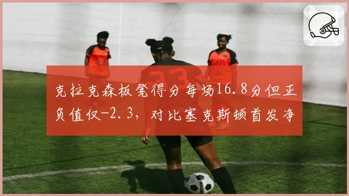 克拉克森板凳得分每场16.8分但正负值仅-2.3，对比塞克斯顿首发净效率+7.1爵士后场取舍成谜
