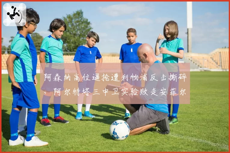 阿森纳高位逼抢遭利物浦反击撕碎，阿尔特塔三中卫实验败走安菲尔德