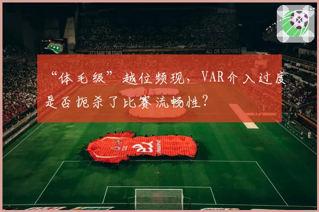“体毛级”越位频现,VAR介入过度是否扼杀了比赛流畅性?