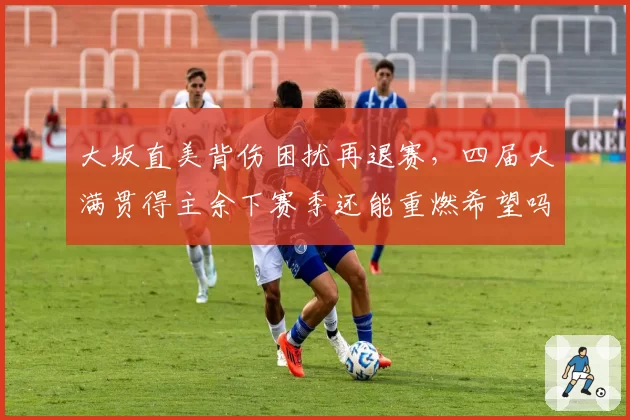 大坂直美背伤困扰再退赛,四届大满贯得主余下赛季还能重燃希望吗?