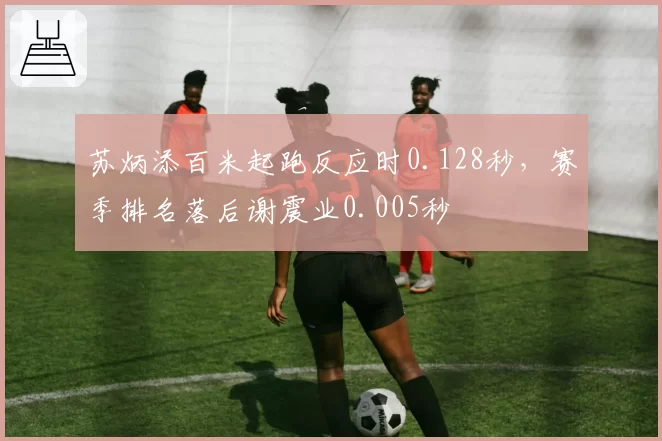 苏炳添百米起跑反应时0.128秒,赛季排名落后谢震业0.005秒