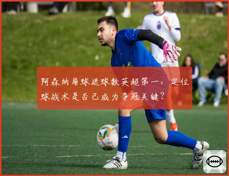 阿森纳角球进球数英超第一,定位球战术是否已成为争冠关键?