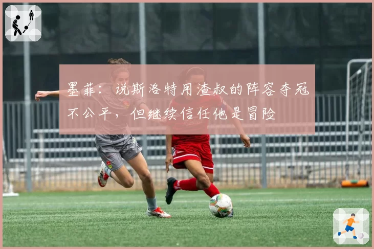 墨菲:说斯洛特用渣叔的阵容夺冠不公平,但继续信任他是冒险