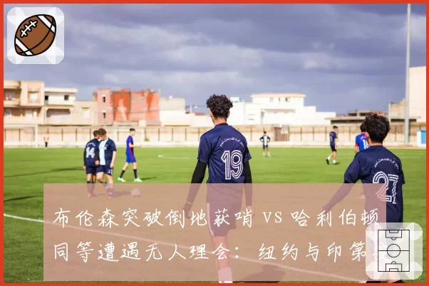 布伦森突破倒地获哨 vs 哈利伯顿同等遭遇无人理会：纽约与印第安纳待遇天差地别