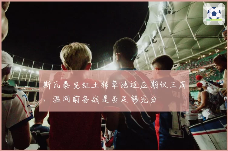 斯瓦泰克红土转草地适应期仅三周，温网前备战是否足够充分