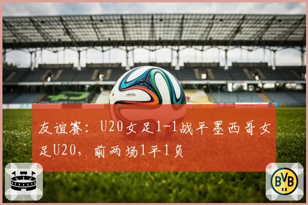 友谊赛：U20女足1-1战平墨西哥女足U20，前两场1平1负