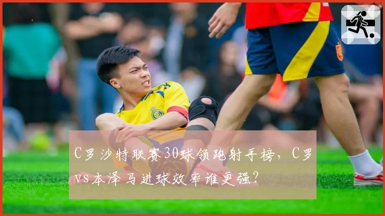 C罗沙特联赛30球领跑射手榜,C罗vs本泽马进球效率谁更强?