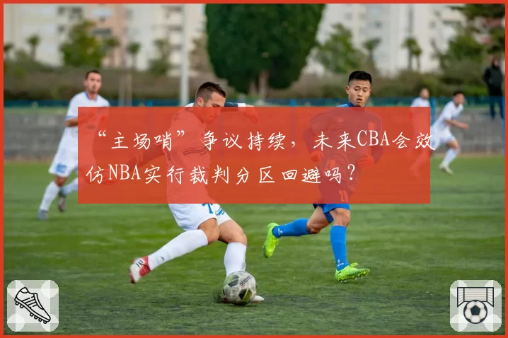 “主场哨”争议持续，未来CBA会效仿NBA实行裁判分区回避吗？