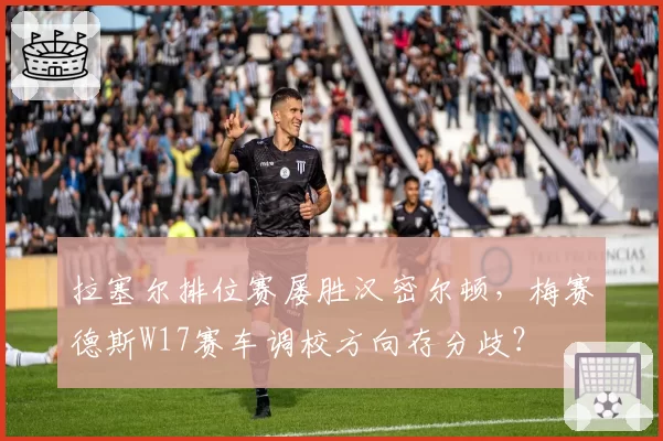 拉塞尔排位赛屡胜汉密尔顿，梅赛德斯W17赛车调校方向存分歧？