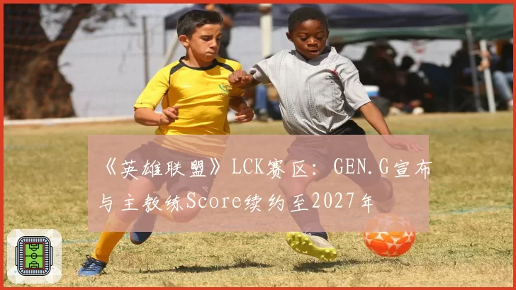《英雄联盟》LCK赛区:GEN.G宣布与主教练Score续约至2027年