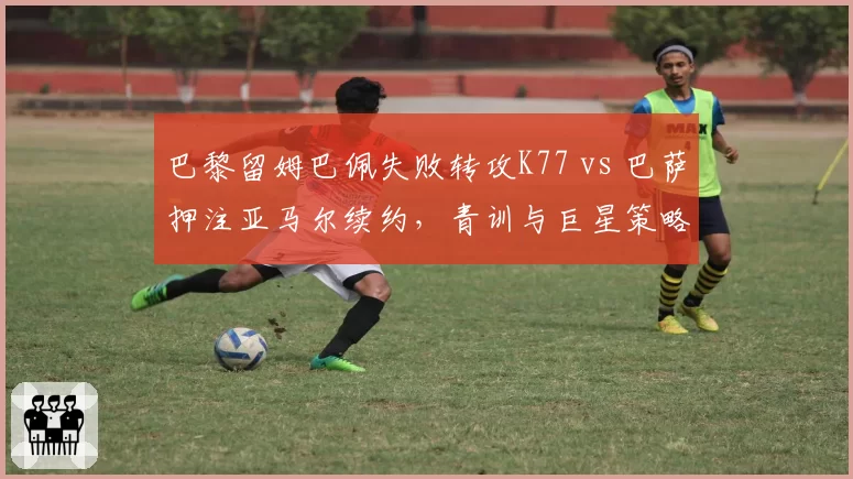 巴黎留姆巴佩失败转攻K77 vs 巴萨押注亚马尔续约，青训与巨星策略的对决
