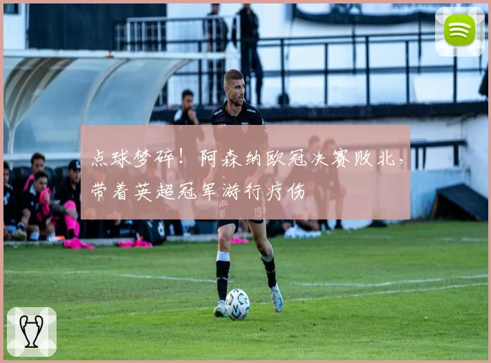 点球梦碎！阿森纳欧冠决赛败北，带着英超冠军游行疗伤
