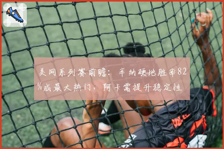 美网系列赛前瞻:辛纳硬地胜率82%成最大热门,阿卡需提升稳定性