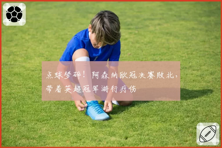 点球梦碎！阿森纳欧冠决赛败北，带着英超冠军游行疗伤