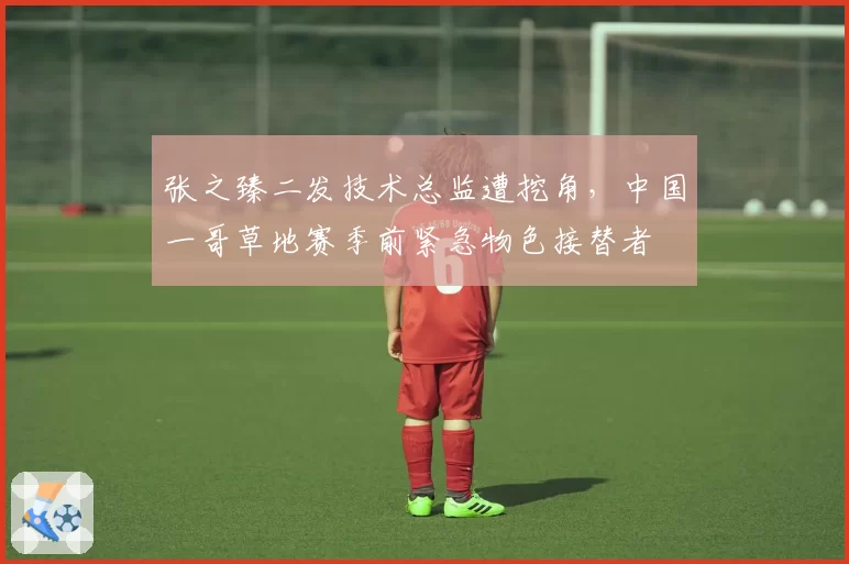 张之臻二发技术总监遭挖角，中国一哥草地赛季前紧急物色接替者
