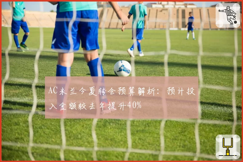 AC米兰今夏转会预算解析：预计投入金额较去年提升40%