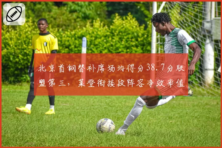 北京首钢替补席场均得分38.7分联盟第三，莱登衔接段阵容净效率值仅次辽宁