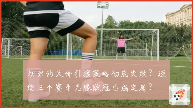 切尔西天价引援策略彻底失败？连续三个赛季无缘欧冠已成定局？