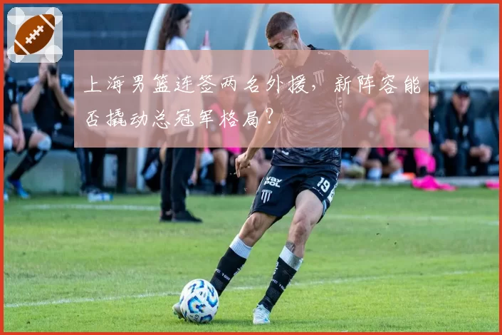 上海男篮连签两名外援，新阵容能否撬动总冠军格局？