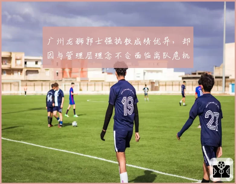 广州龙狮郭士强执教成绩优异,却因与管理层理念不合面临离队危机