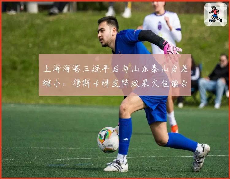 上海海港三连平后与山东泰山分差缩小，穆斯卡特变阵效果欠佳能否及时调整？