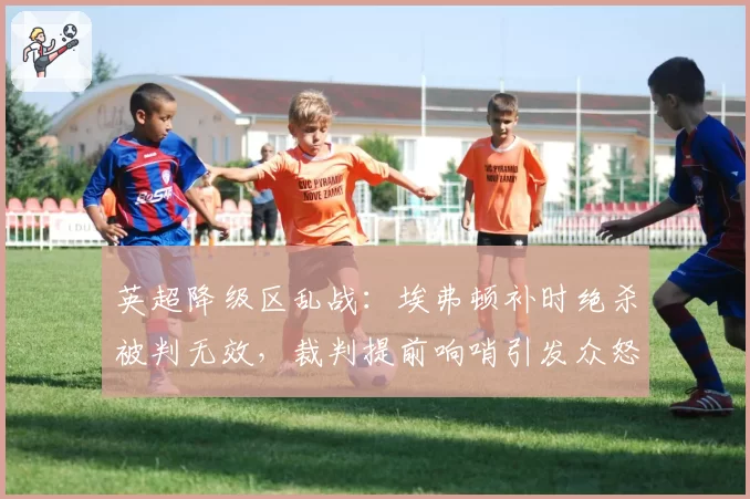 英超降级区乱战：埃弗顿补时绝杀被判无效，裁判提前响哨引发众怒