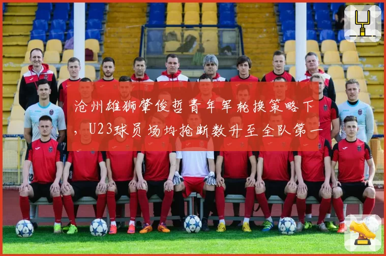 沧州雄狮肇俊哲青年军轮换策略下，U23球员场均抢断数升至全队第一