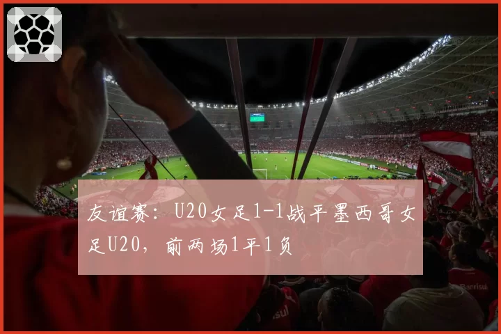 友谊赛：U20女足1-1战平墨西哥女足U20，前两场1平1负