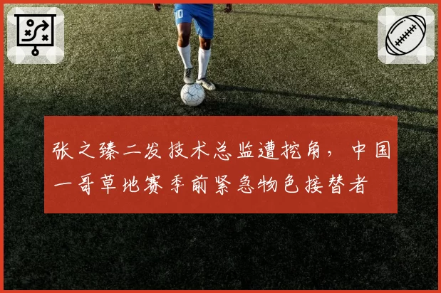张之臻二发技术总监遭挖角，中国一哥草地赛季前紧急物色接替者