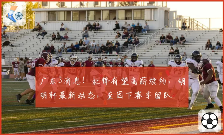 广东3消息！杜锋有望高薪续约，胡明轩最新动态，奎因下赛季留队