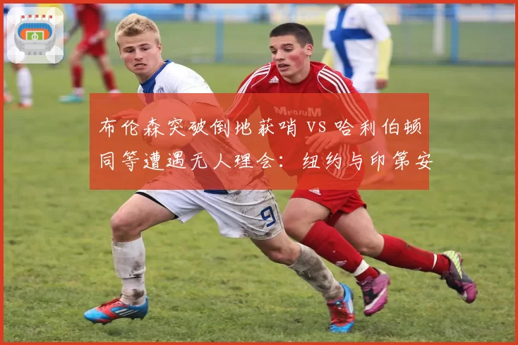 布伦森突破倒地获哨 vs 哈利伯顿同等遭遇无人理会:纽约与印第安纳待遇天差地别